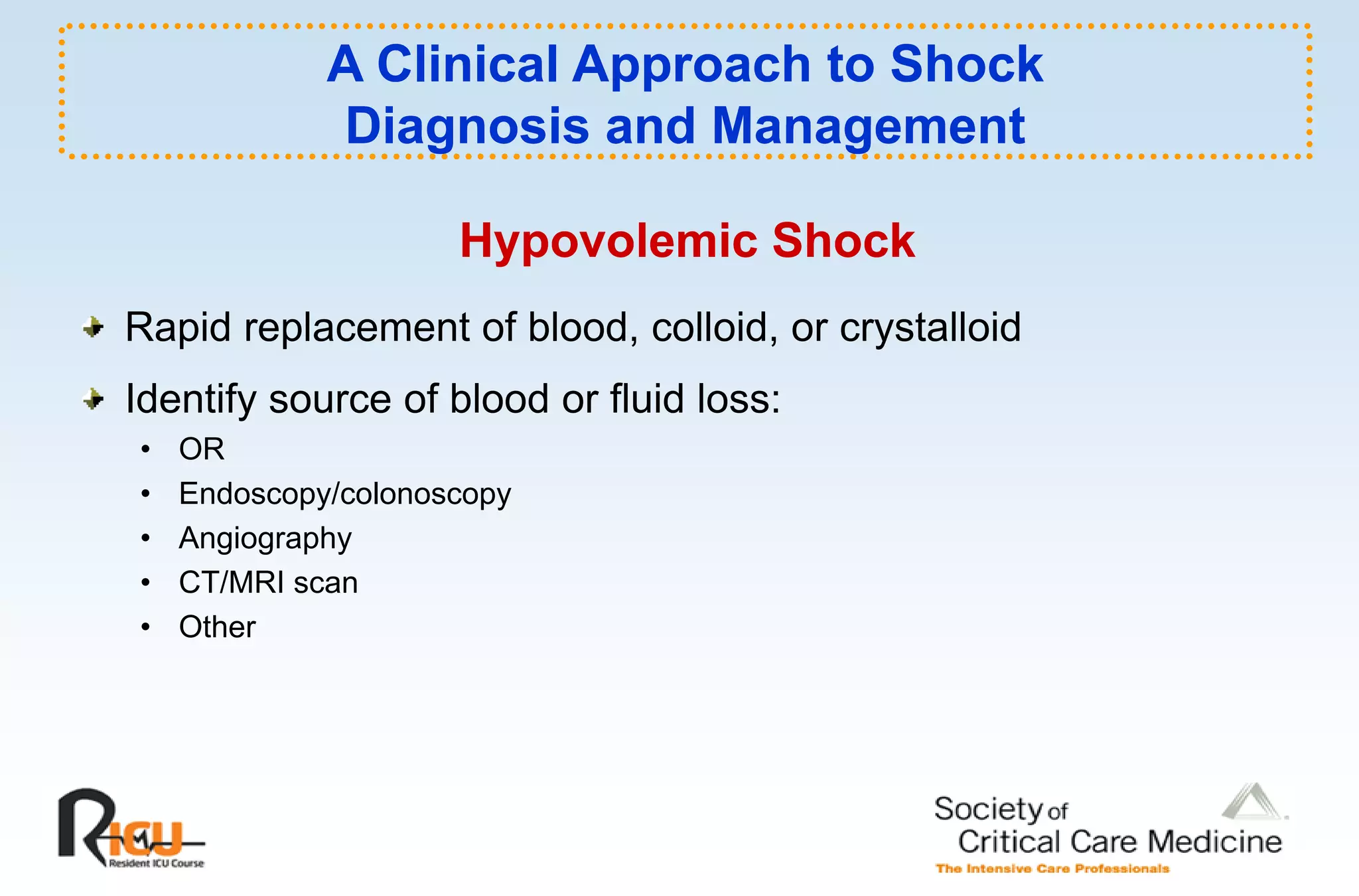 A Clinical Approach to Shock
             Diagnosis and Management

                     Hypovolemic Shock
Rapid replacement of blood, colloid, or crystalloid
Identify
Id if source of blood or fl id l
              f bl d fluid loss:
•   OR
•   Endoscopy/colonoscopy
•   Angiography
•   CT/MRI scan
•   Other
 