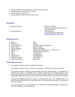  Playing basketball and volleyball to maintain good exercise.
 Reading books and surfing the internet.
 Visiting relatives and friends.
 Playing billiards, badminton and table tennis.
REFERENCE
 Samuel Canveral Material Controller
Samsung Engineering Company LTD.
+971552217692
 Ernesto Camara DFAC Manager
Camp Leatherneck Afghanistan
ernesto.camara@dyn-intl.com
PERSONAL DATA
 Profile : Male
 Nationality: Filipino
 Current Location: Calepaan Asingan Pangasinan
 Date of Birth: April 12, 1968
 Position Applied: Material Controller
 Passport No. : EB4111159 20 NOV. 2011 – 21 NOV. 2016
 NBI # : P540DRLR86-MA1986127
 TIN # : 144-162-349
 SSS #: 33-0864025-3
 PHILHEALTH #: 05-025064014-2
 Prepared Location: UAE, Kuwait,
 Salary expectation: Negotiable
OTHER INFORMATION :
 I am applying for the position of Material Controller.
The position seems to fit very well with my education, experience, and career interest.
The position requires excellent communication and team working skills. I understand the
position also requires a candidate who is reliable, resourceful, and detail-oriented, works
well under pressure, and able to deal with and complete specific and customized orders. I
developed these skills through my work experience and my particular interest in this sphere.
My goals and objectives seem to match your requirement well. I am confident that I can
perform the job effectively and responsibly, and I am excited about the idea of working for a
dynamic company.
You may contact me or e-mail address, if you need futher details regarding my application.
I will be available at your convenience.
 