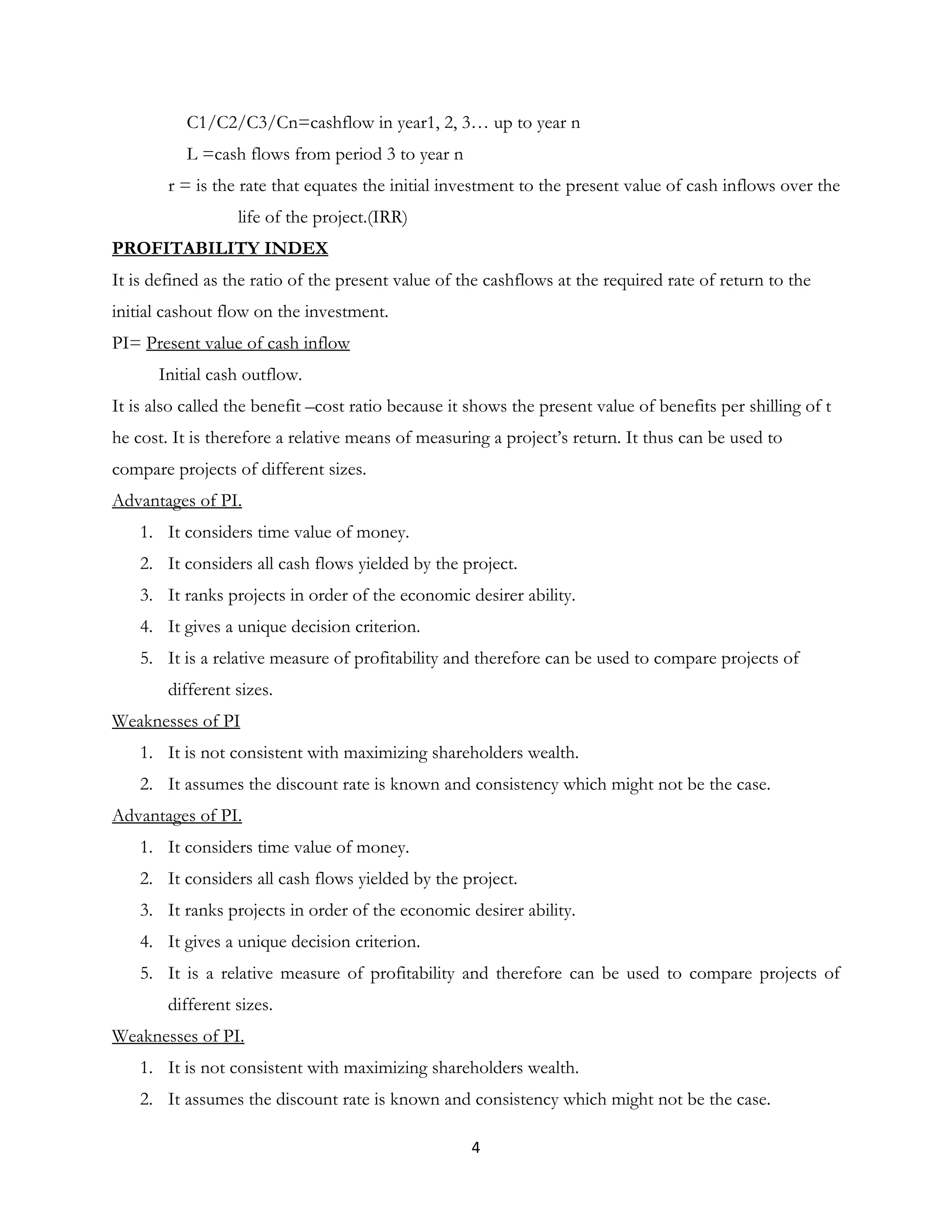 C1/C2/C3/Cn=cashflow in year1, 2, 3… up to year n
L =cash flows from period 3 to year n
r = is the rate that equates the initial investment to the present value of cash inflows over the
life of the project.(IRR)
PROFITABILITY INDEX
It is defined as the ratio of the present value of the cashflows at the required rate of return to the
initial cashout flow on the investment.
PI= Present value of cash inflow
Initial cash outflow.
It is also called the benefit –cost ratio because it shows the present value of benefits per shilling of t
he cost. It is therefore a relative means of measuring a project’s return. It thus can be used to
compare projects of different sizes.
Advantages of PI.
1. It considers time value of money.
2. It considers all cash flows yielded by the project.
3. It ranks projects in order of the economic desirer ability.
4. It gives a unique decision criterion.
5. It is a relative measure of profitability and therefore can be used to compare projects of
different sizes.
Weaknesses of PI
1. It is not consistent with maximizing shareholders wealth.
2. It assumes the discount rate is known and consistency which might not be the case.
Advantages of PI.
1. It considers time value of money.
2. It considers all cash flows yielded by the project.
3. It ranks projects in order of the economic desirer ability.
4. It gives a unique decision criterion.
5. It is a relative measure of profitability and therefore can be used to compare projects of
different sizes.
Weaknesses of PI.
1. It is not consistent with maximizing shareholders wealth.
2. It assumes the discount rate is known and consistency which might not be the case.
  4
 