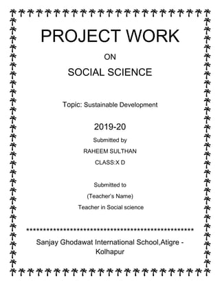PROJECT WORK
ON
SOCIAL SCIENCE
Topic: Sustainable Development
2019-20
Submitted by
RAHEEM SULTHAN
CLASS:X D
Submitted to
(Teacher’s Name)
Teacher in Social science
**************************************************
Sanjay Ghodawat International School,Atigre -
Kolhapur
 