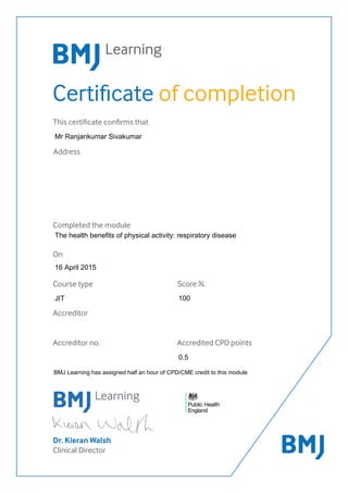 Certificate of completion
Dr. Kieran Walsh
Clinical Director
This certificate confirms that
Address
Completed the module
On
Accreditor
Accreditor no. Accredited CPD points
Course type Score %
100
BMJ Learning has assigned half an hour of CPD/CME credit to this module
0.5
The health benefits of physical activity: respiratory disease
Mr Ranjankumar Sivakumar
JIT
16 April 2015
 