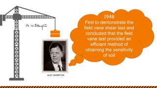 ALEC SKEMPTON
1948
First to demonstrate the
field vane shear test and
concluded that the field
vane test provided an
efficient method of
obtaining the sensitivity
of soil
 
