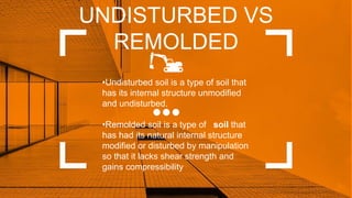 UNDISTURBED VS
REMOLDED
•Undisturbed soil is a type of soil that
has its internal structure unmodified
and undisturbed.
•Remolded soil is a type of soil that
has had its natural internal structure
modified or disturbed by manipulation
so that it lacks shear strength and
gains compressibility
 