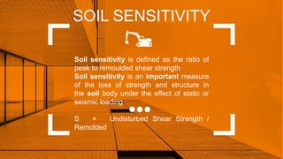 SOIL SENSITIVITY
Soil sensitivity is defined as the ratio of
peak to remoulded shear strength
Soil sensitivity is an important measure
of the loss of strength and structure in
the soil body under the effect of static or
seismic loading
S = Undisturbed Shear Strength /
Remolded
 