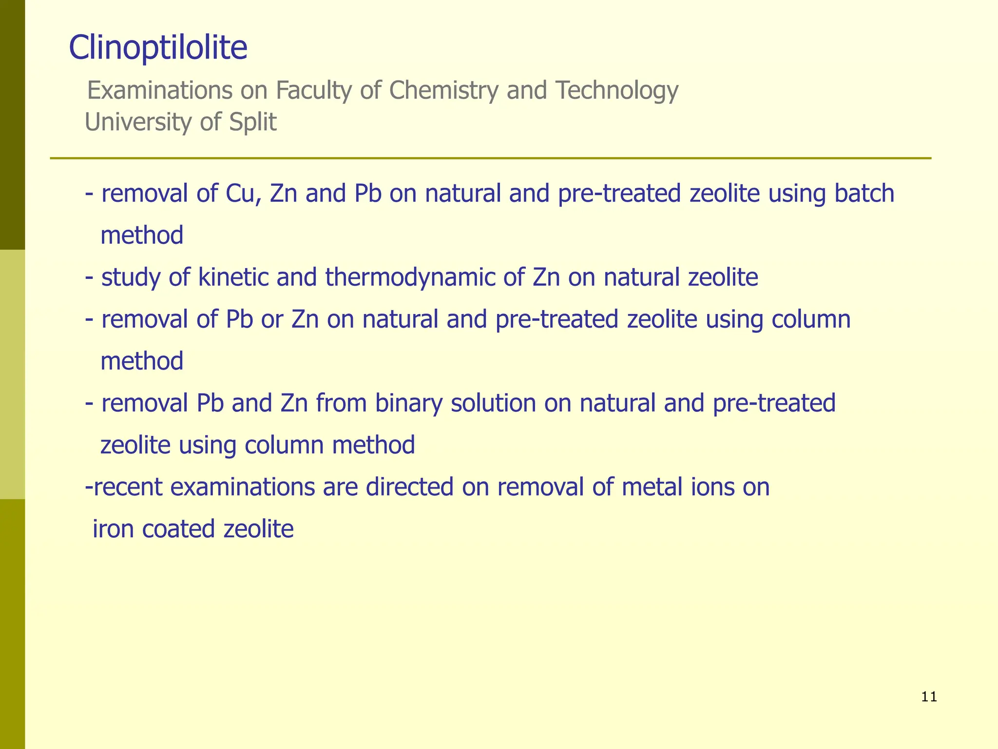 11
Clinoptilolite
Examinations on Faculty of Chemistry and Technology
University of Split
- removal of Cu, Zn and Pb on natural and pre-treated zeolite using batch
method
- study of kinetic and thermodynamic of Zn on natural zeolite
- removal of Pb or Zn on natural and pre-treated zeolite using column
method
- removal Pb and Zn from binary solution on natural and pre-treated
zeolite using column method
-recent examinations are directed on removal of metal ions on
iron coated zeolite
 