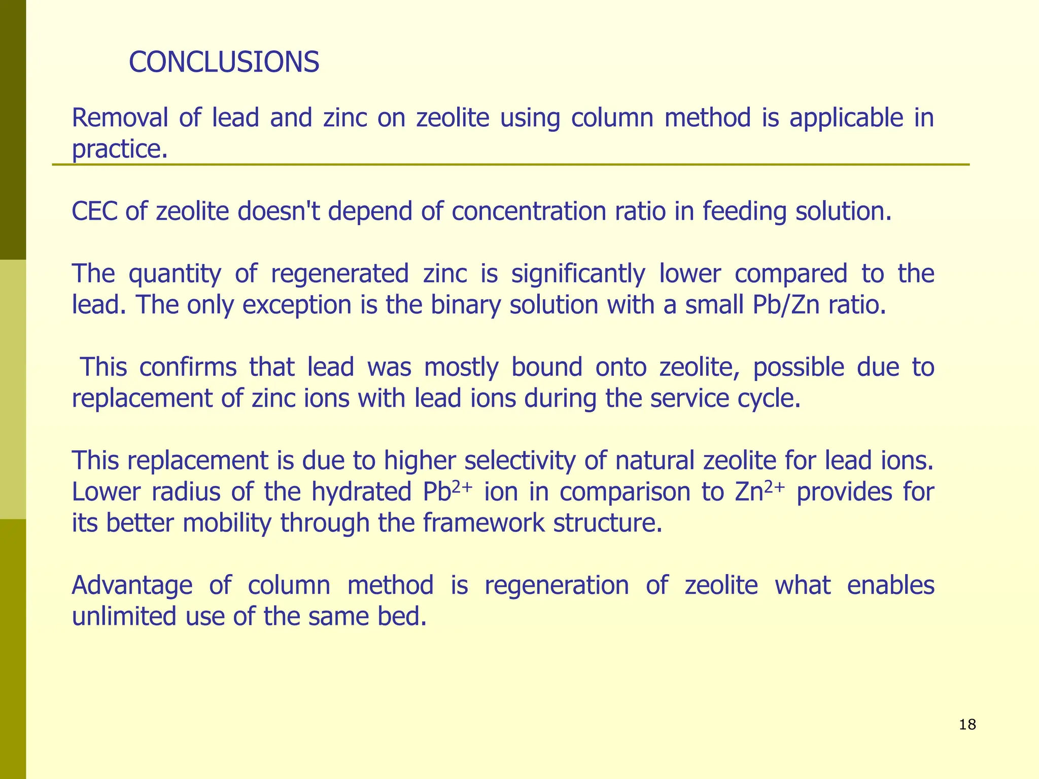 18
Removal of lead and zinc on zeolite using column method is applicable in
practice.
CEC of zeolite doesn't depend of concentration ratio in feeding solution.
The quantity of regenerated zinc is significantly lower compared to the
lead. The only exception is the binary solution with a small Pb/Zn ratio.
This confirms that lead was mostly bound onto zeolite, possible due to
replacement of zinc ions with lead ions during the service cycle.
This replacement is due to higher selectivity of natural zeolite for lead ions.
Lower radius of the hydrated Pb2+ ion in comparison to Zn2+ provides for
its better mobility through the framework structure.
Advantage of column method is regeneration of zeolite what enables
unlimited use of the same bed.
CONCLUSIONS
 