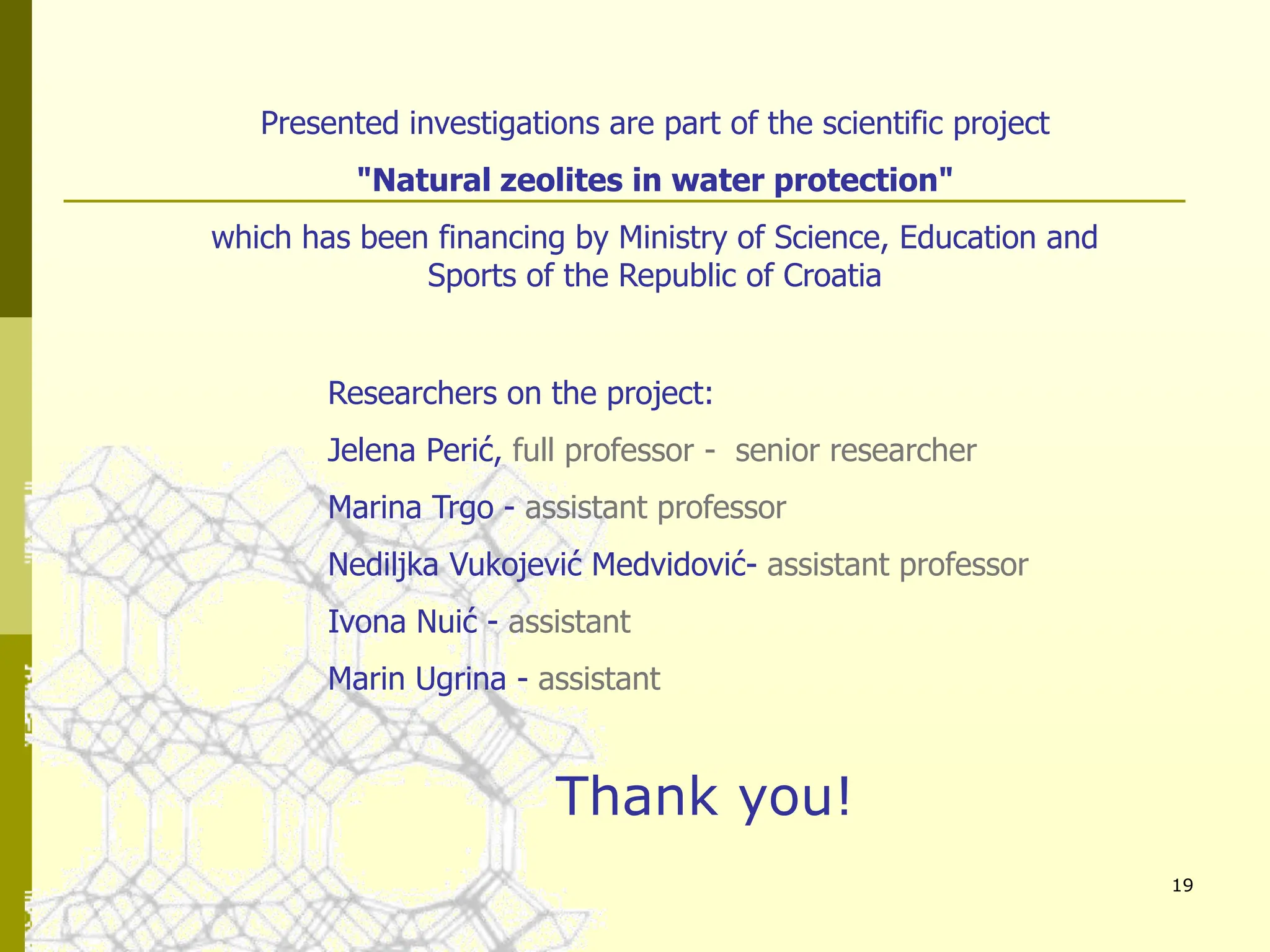 19
Presented investigations are part of the scientific project
"Natural zeolites in water protection"
which has been financing by Ministry of Science, Education and
Sports of the Republic of Croatia
Researchers on the project:
Jelena Perić, full professor - senior researcher
Marina Trgo - assistant professor
Nediljka Vukojević Medvidović- assistant professor
Ivona Nuić - assistant
Marin Ugrina - assistant
Thank you!
 