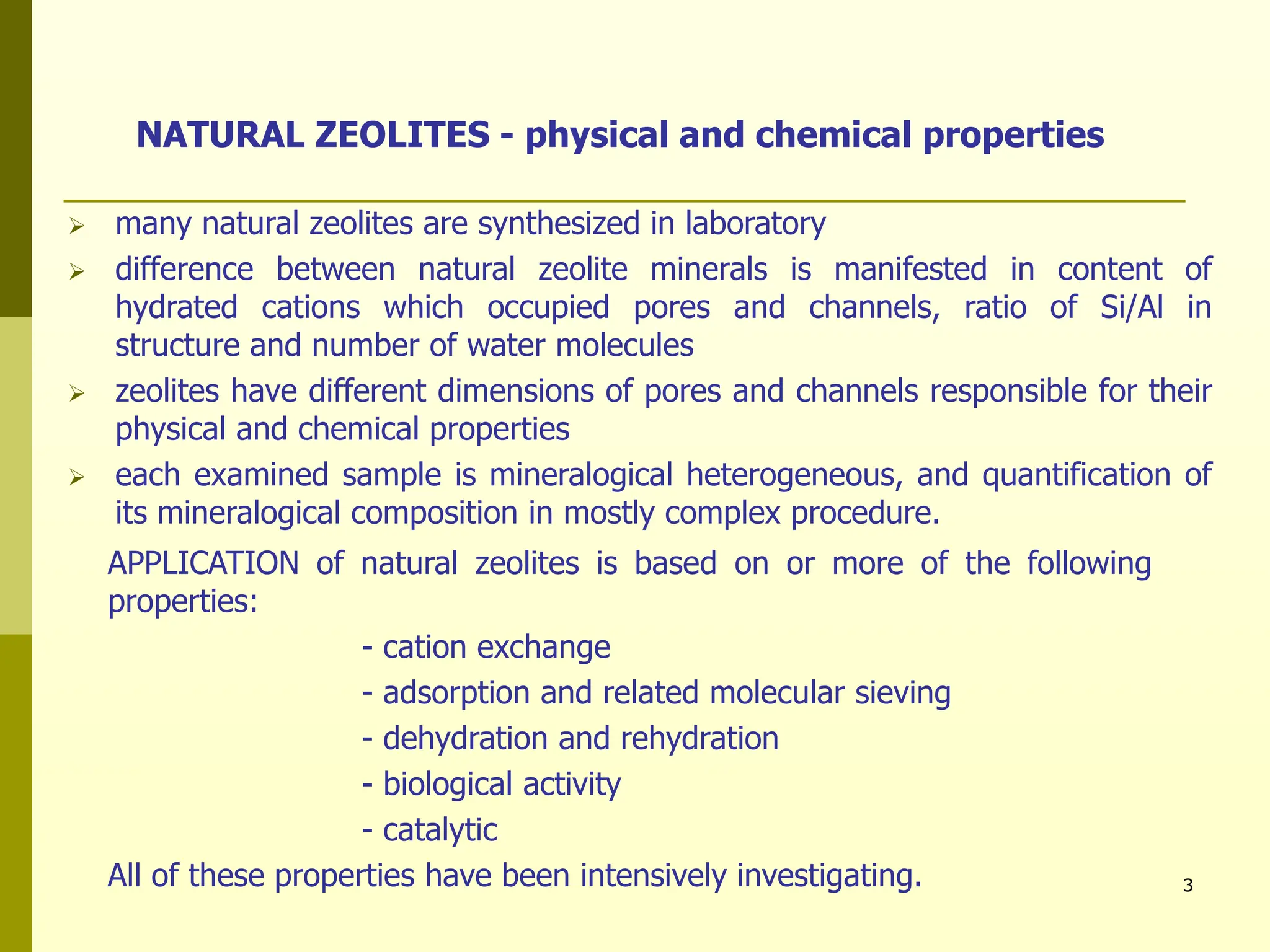 3
NATURAL ZEOLITES - physical and chemical properties
 many natural zeolites are synthesized in laboratory
 difference between natural zeolite minerals is manifested in content of
hydrated cations which occupied pores and channels, ratio of Si/Al in
structure and number of water molecules
 zeolites have different dimensions of pores and channels responsible for their
physical and chemical properties
 each examined sample is mineralogical heterogeneous, and quantification of
its mineralogical composition in mostly complex procedure.
APPLICATION of natural zeolites is based on or more of the following
properties:
- cation exchange
- adsorption and related molecular sieving
- dehydration and rehydration
- biological activity
- catalytic
All of these properties have been intensively investigating.
 