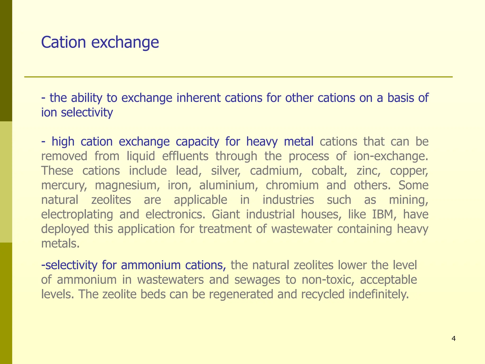 4
Cation exchange
- the ability to exchange inherent cations for other cations on a basis of
ion selectivity
- high cation exchange capacity for heavy metal cations that can be
removed from liquid effluents through the process of ion-exchange.
These cations include lead, silver, cadmium, cobalt, zinc, copper,
mercury, magnesium, iron, aluminium, chromium and others. Some
natural zeolites are applicable in industries such as mining,
electroplating and electronics. Giant industrial houses, like IBM, have
deployed this application for treatment of wastewater containing heavy
metals.
-selectivity for ammonium cations, the natural zeolites lower the level
of ammonium in wastewaters and sewages to non-toxic, acceptable
levels. The zeolite beds can be regenerated and recycled indefinitely.
 