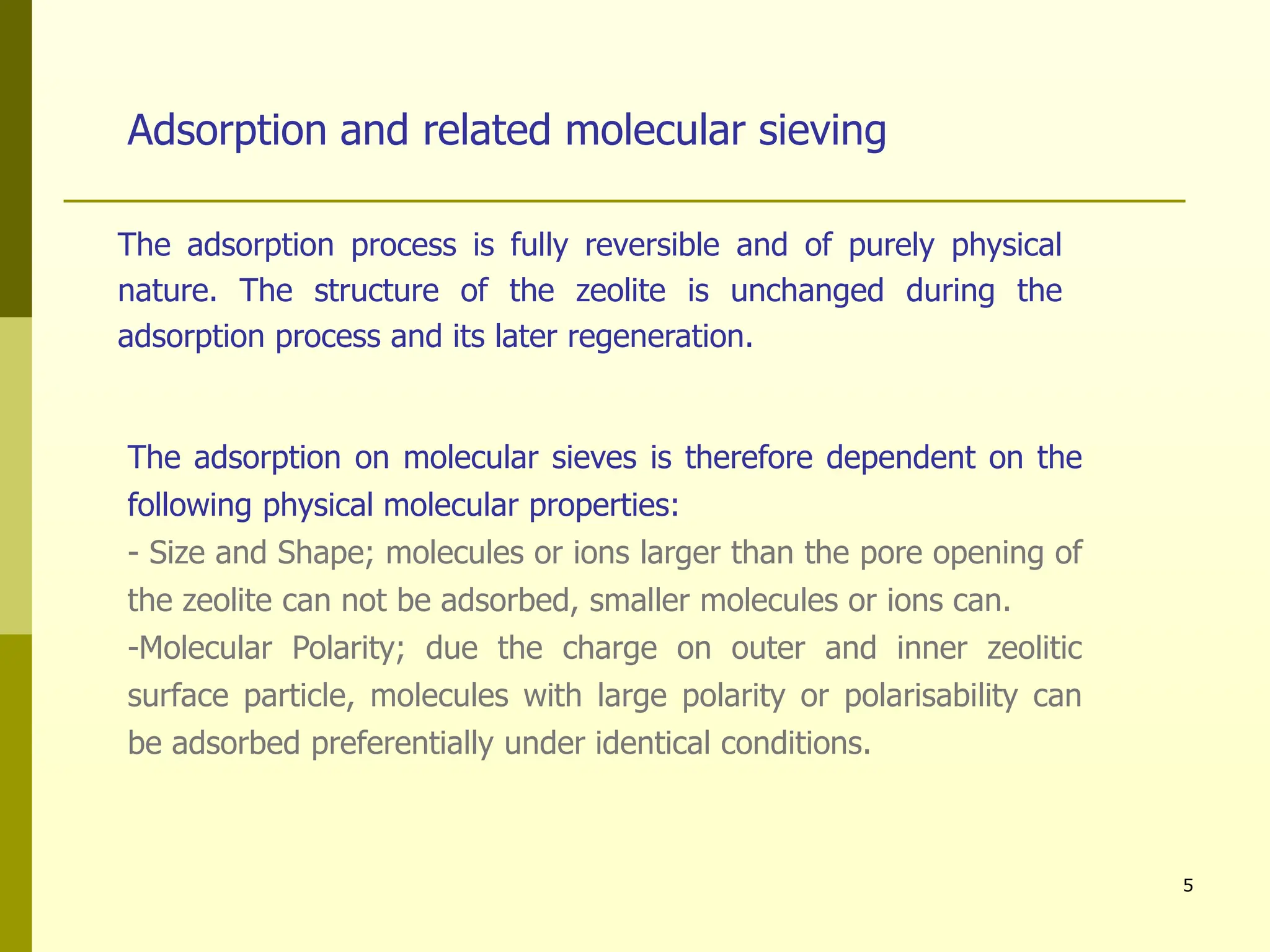 5
Adsorption and related molecular sieving
The adsorption on molecular sieves is therefore dependent on the
following physical molecular properties:
- Size and Shape; molecules or ions larger than the pore opening of
the zeolite can not be adsorbed, smaller molecules or ions can.
-Molecular Polarity; due the charge on outer and inner zeolitic
surface particle, molecules with large polarity or polarisability can
be adsorbed preferentially under identical conditions.
The adsorption process is fully reversible and of purely physical
nature. The structure of the zeolite is unchanged during the
adsorption process and its later regeneration.
 