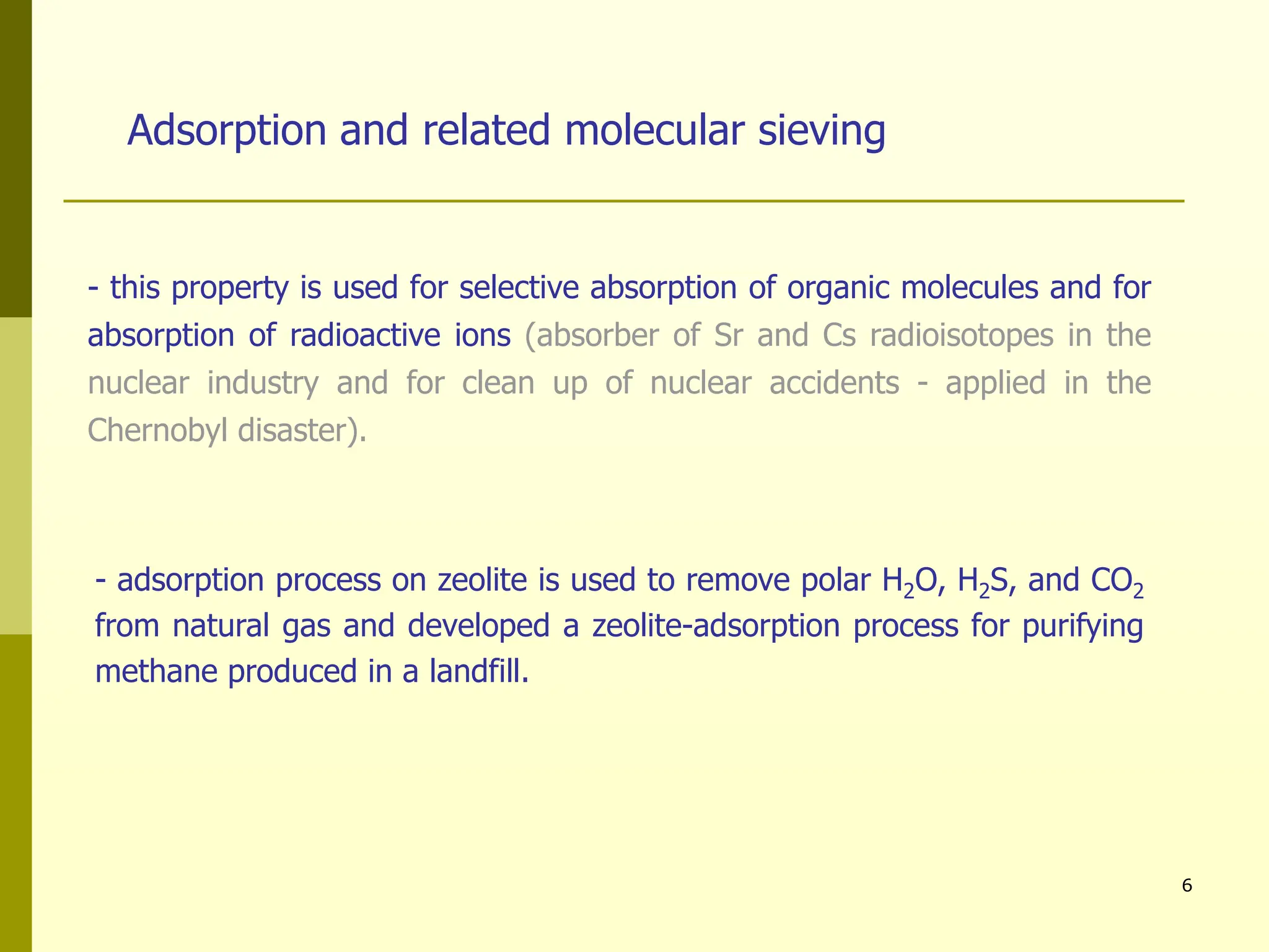 6
- this property is used for selective absorption of organic molecules and for
absorption of radioactive ions (absorber of Sr and Cs radioisotopes in the
nuclear industry and for clean up of nuclear accidents - applied in the
Chernobyl disaster).
Adsorption and related molecular sieving
- adsorption process on zeolite is used to remove polar H2O, H2S, and CO2
from natural gas and developed a zeolite-adsorption process for purifying
methane produced in a landfill.
 
