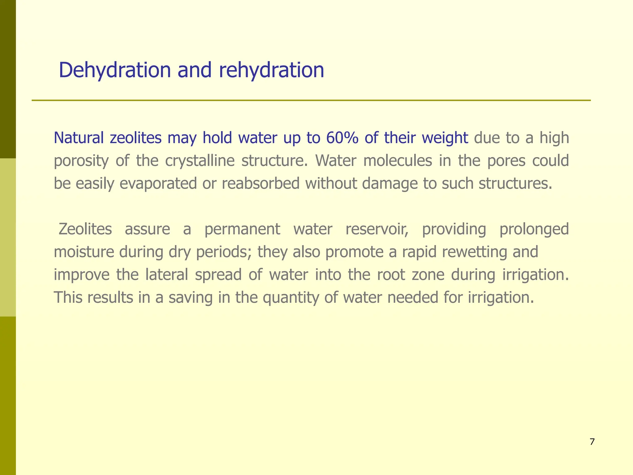 7
Dehydration and rehydration
Natural zeolites may hold water up to 60% of their weight due to a high
porosity of the crystalline structure. Water molecules in the pores could
be easily evaporated or reabsorbed without damage to such structures.
Zeolites assure a permanent water reservoir, providing prolonged
moisture during dry periods; they also promote a rapid rewetting and
improve the lateral spread of water into the root zone during irrigation.
This results in a saving in the quantity of water needed for irrigation.
 