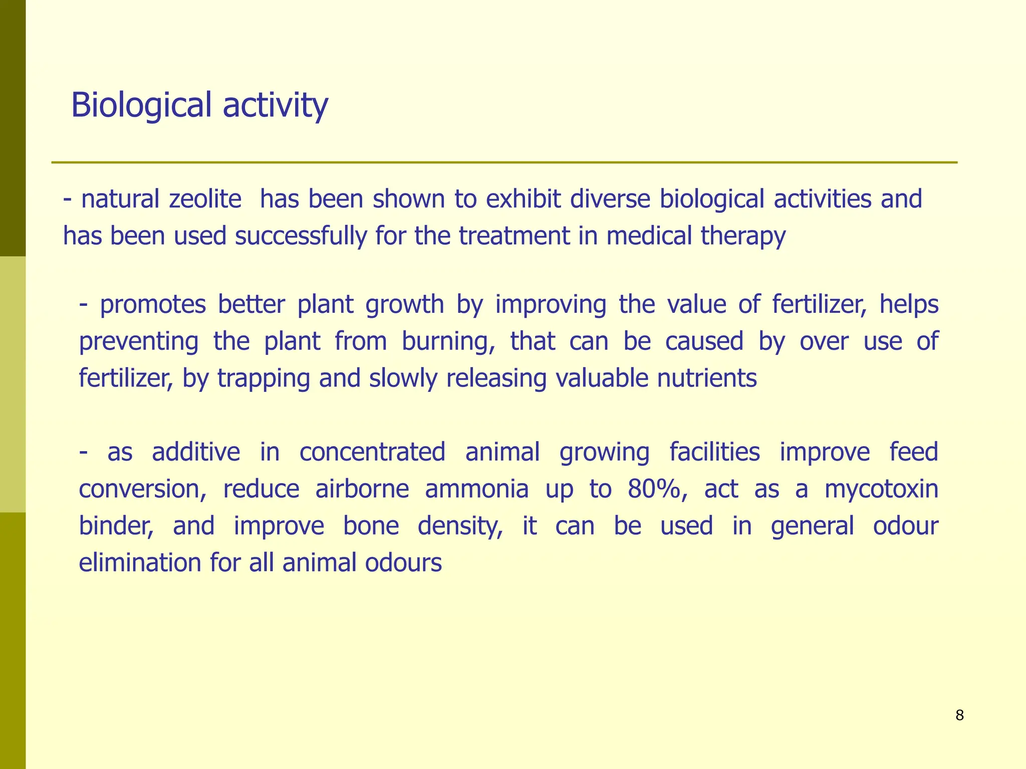 8
Biological activity
- natural zeolite has been shown to exhibit diverse biological activities and
has been used successfully for the treatment in medical therapy
- promotes better plant growth by improving the value of fertilizer, helps
preventing the plant from burning, that can be caused by over use of
fertilizer, by trapping and slowly releasing valuable nutrients
- as additive in concentrated animal growing facilities improve feed
conversion, reduce airborne ammonia up to 80%, act as a mycotoxin
binder, and improve bone density, it can be used in general odour
elimination for all animal odours
 