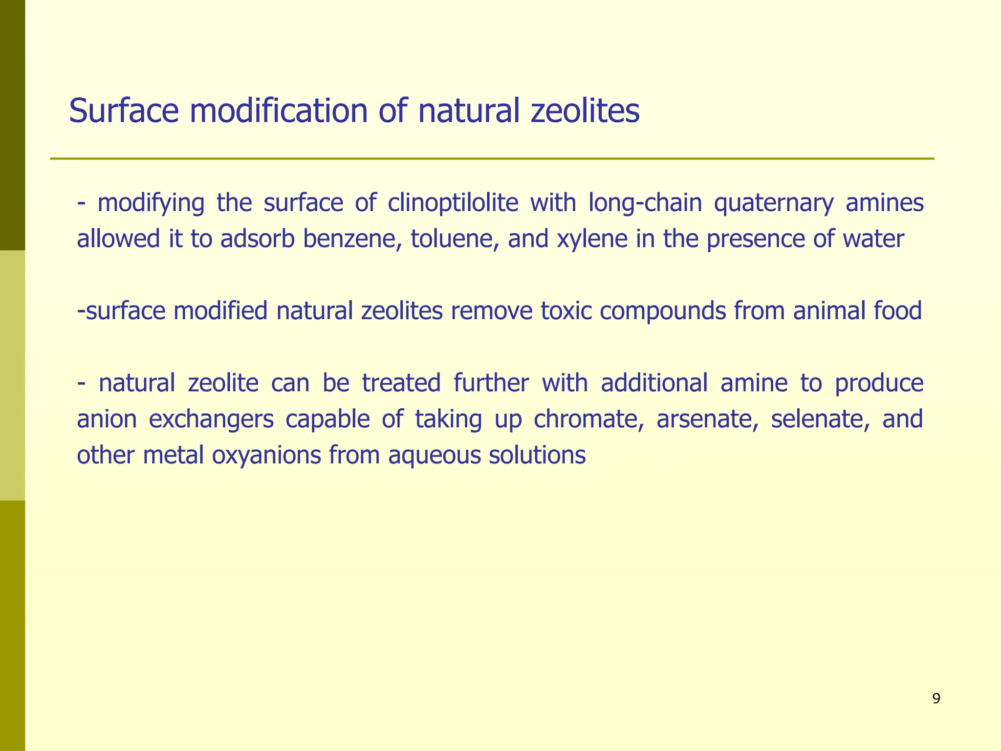 9
- modifying the surface of clinoptilolite with long-chain quaternary amines
allowed it to adsorb benzene, toluene, and xylene in the presence of water
-surface modified natural zeolites remove toxic compounds from animal food
- natural zeolite can be treated further with additional amine to produce
anion exchangers capable of taking up chromate, arsenate, selenate, and
other metal oxyanions from aqueous solutions
Surface modification of natural zeolites
 