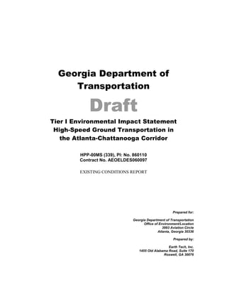 Georgia Department of
Transportation
Draft
Tier I Environmental Impact Statement
High-Speed Ground Transportation in
the Atlanta-Chattanooga Corridor
HPP-00MS (339), PI: No. 860110
Contract No. AEOELDES060097
EXISTING CONDITIONS REPORT
Prepared for:
Georgia Department of Transportation
Office of Environment/Location
3993 Aviation Circle
Atlanta, Georgia 30336
Prepared by:
Earth Tech, Inc.
1455 Old Alabama Road, Suite 170
Roswell, GA 30076
 