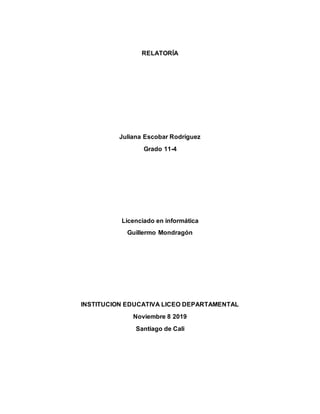 RELATORÍA
Juliana Escobar Rodríguez
Grado 11-4
Licenciado en informática
Guillermo Mondragón
INSTITUCION EDUCATIVA LICEO DEPARTAMENTAL
Noviembre 8 2019
Santiago de Cali
 