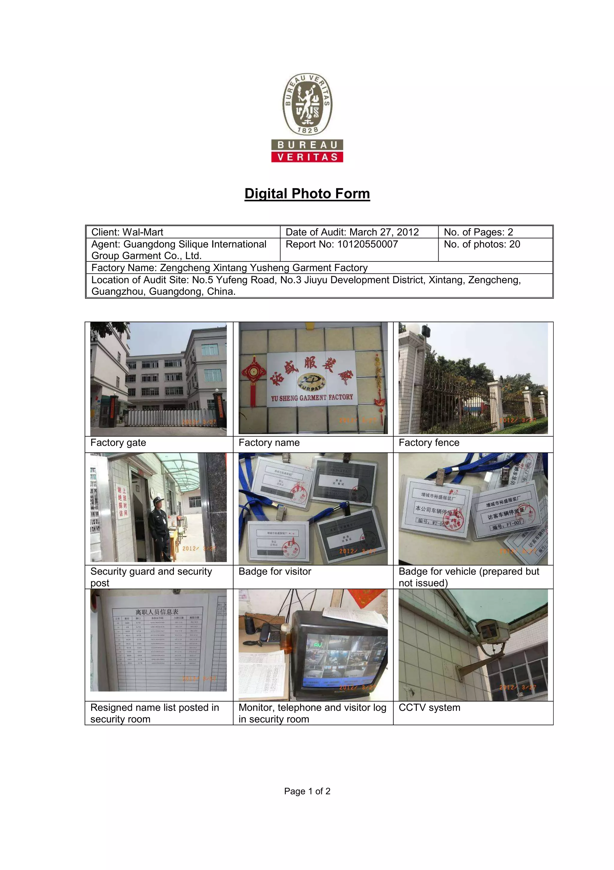 Page 1 of 2
Digital Photo Form
Client: Wal-Mart Date of Audit: March 27, 2012 No. of Pages: 2
Agent: Guangdong Silique International
Group Garment Co., Ltd.
Report No: 10120550007 No. of photos: 20
Factory Name: Zengcheng Xintang Yusheng Garment Factory
Location of Audit Site: No.5 Yufeng Road, No.3 Jiuyu Development District, Xintang, Zengcheng,
Guangzhou, Guangdong, China.
Factory gate Factory name Factory fence
Security guard and security
post
Badge for visitor Badge for vehicle (prepared but
not issued)
Resigned name list posted in
security room
Monitor, telephone and visitor log
in security room
CCTV system
 