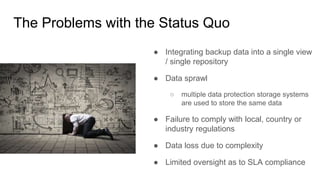 The Problems with the Status Quo
● Integrating backup data into a single view
/ single repository
● Data sprawl
○ multiple data protection storage systems
are used to store the same data
● Failure to comply with local, country or
industry regulations
● Data loss due to complexity
● Limited oversight as to SLA compliance
 