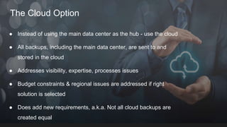 The Cloud Option
● Instead of using the main data center as the hub - use the cloud
● All backups, including the main data center, are sent to and
stored in the cloud
● Addresses visibility, expertise, processes issues
● Budget constraints & regional issues are addressed if right
solution is selected
● Does add new requirements, a.k.a. Not all cloud backups are
created equal
 
