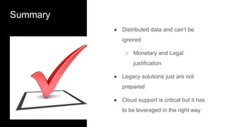 Summary
● Distributed data and can’t be
ignored
○ Monetary and Legal
justification
● Legacy solutions just are not
prepared
● Cloud support is critical but it has
to be leveraged in the right way
 