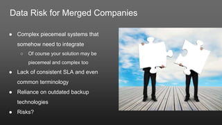 Data Risk for Merged Companies
● Complex piecemeal systems that
somehow need to integrate
○ Of course your solution may be
piecemeal and complex too
● Lack of consistent SLA and even
common terminology
● Reliance on outdated backup
technologies
● Risks?
 