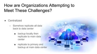 How are Organizations Attempting to
Meet These Challenges?
● Centralized
○ Somehow replicate all data
back to data center
■ backup locally then
replicate to main data
center
■ replicate to primary and
backup at main data center
 