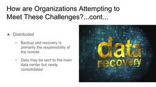 How are Organizations Attempting to
Meet These Challenges?...cont...
● Distributed
○ Backup and recovery is
primarily the responsibility of
the remote
○ Data may be sent to the main
data center but rarely
consolidated
 