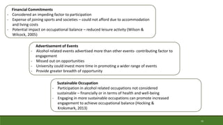 Financial Commitments
- Considered an impeding factor to participation
- Expense of joining sports and societies – could not afford due to accommodation
and living costs
- Potential impact on occupational balance – reduced leisure activity (Wilson &
Wilcock, 2005)
Advertisement of Events
- Alcohol related events advertised more than other events- contributing factor to
engagement
- Missed out on opportunities
- University could invest more time in promoting a wider range of events
- Provide greater breadth of opportunity
Sustainable Occupation
- Participation in alcohol related occupations not considered
sustainable – financially or in terms of health and well-being
- Engaging in more sustainable occupations can promote increased
engagement to achieve occupational balance (Hocking &
Kroksmark, 2013)
10
 