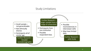 Study Limitations
• Small sample –
not generalisable
• Not ethnically
diverse
• Participants all of
similar age
Further Research –
broader
sociodemographic
• Participants from
one institution
• Possible
respondent bias
Further Research –
larger sample from a
range of universities • Possible
inconsistencies in
interviewer skills
• May have limited
data
Further Research –
pilot study
12
 