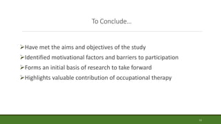 To Conclude…
Have met the aims and objectives of the study
Identified motivational factors and barriers to participation
Forms an initial basis of research to take forward
Highlights valuable contribution of occupational therapy
13
 