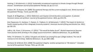Hocking, C. & Kroksmark, U. (2013) ‘Sustainable occupational responses to climate change through lifestyle
choices’. Scandinavian Journal of Occupational Therapy. 20, pp.111-117.
Hudson, M.J. & Aoyama, M. (2008) ‘Occupational therapy and the current ecological crisis’. British Journal of
Occupational Therapy. 71(12), pp.545-548.
Kiepek, N. & Magalhaes, L. (2011) ‘Addictions and impulse-control disorders as occupation: A selected
literature review and synthesis’. Journal of Occupational Science. 18(3), pp.254-276.
Kisic-Tepavcevic, D., Gazibara, T., Popovic, A., Trajkovic, G., & Pekmezovic, T. (2013) ‘The impact of alcohol on
health related quality of life in Belgrade University students’. American Journal of Drug and Alcohol Use. 39(2),
pp.130-135.
LaBrie, J.W., Grant, S. & Hummer, J.F. (2011) ‘“This would be better drunk”: Alcohol expectancies become
more positive while drinking in the college social environment’. Addictive Behaviours. 36, pp.890-893.
Palfai, T.P. & Ralston, T.E. (2011) ‘Life goals and alcohol use among first-year college students: The role of
motives to limit drinking’. Addictive Behaviours. 36, pp.1083-1086.
Pentland, W. & McColl, M.A. (2008) ‘Occupational integrity: another perspective on "life balance"’. Canadian
Journal of Occupational Therapy. 75(3), pp.135-138.
17
 