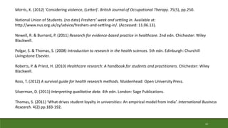 22
Morris, K. (2012) ‘Considering violence, (Letter)’. British Journal of Occupational Therapy. 75(5), pp.250.
National Union of Students. (no date) Freshers’ week and settling in. Available at:
http://www.nus.org.uk/cy/advice/freshers-and-settling-in/. (Accessed: 11.06.13).
Newell, R. & Burnard, P. (2011) Research for evidence-based practice in healthcare. 2nd edn. Chichester: Wiley
Blackwell.
Polgar, S. & Thomas, S. (2008) Introduction to research in the health sciences. 5th edn. Edinburgh: Churchill
Livingstone Elsevier.
Roberts, P. & Priest, H. (2010) Healthcare research: A handbook for students and practitioners. Chichester: Wiley
Blackwell.
Ross, T. (2012) A survival guide for health research methods. Maidenhead: Open University Press.
Silverman, D. (2011) Interpreting qualitative data. 4th edn. London: Sage Publications.
Thomas, S. (2011) ‘What drives student loyalty in universities: An empirical model from India’. International Business
Research. 4(2) pp.183-192.
 