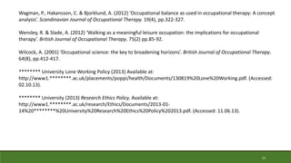 23
Wagman, P., Hakansson, C. & Bjorklund, A. (2012) ‘Occupational balance as used in occupational therapy: A concept
analysis’. Scandinavian Journal of Occupational Therapy. 19(4), pp.322-327.
Wensley, R. & Slade, A. (2012) ‘Walking as a meaningful leisure occupation: the implications for occupational
therapy’. British Journal of Occupational Therapy. 75(2) pp.85-92.
Wilcock, A. (2001) ‘Occupational science: the key to broadening horizons’. British Journal of Occupational Therapy.
64(8), pp.412-417.
******** University Lone Working Policy (2013) Available at:
http://www1.********.ac.uk/placements/poppi/health/Documents/130819%20Lone%20Working.pdf. (Accessed:
02.10.13).
******** University (2013) Research Ethics Policy. Available at:
http://www1.********.ac.uk/research/Ethics/Documents/2013-01-
14%20********%20University%20Research%20Ethics%20Policy%202013.pdf. (Accessed: 11.06.13).
 