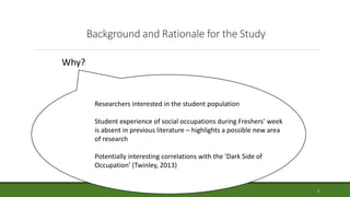 Background and Rationale for the Study
Researchers interested in the student population
Student experience of social occupations during Freshers’ week
is absent in previous literature – highlights a possible new area
of research
Potentially interesting correlations with the ‘Dark Side of
Occupation’ (Twinley, 2013)
Why?
3
 