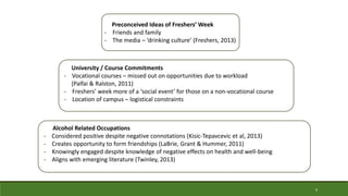 Alcohol Related Occupations
- Considered positive despite negative connotations (Kisic-Tepavcevic et al, 2013)
- Creates opportunity to form friendships (LaBrie, Grant & Hummer, 2011)
- Knowingly engaged despite knowledge of negative effects on health and well-being
- Aligns with emerging literature (Twinley, 2013)
University / Course Commitments
- Vocational courses – missed out on opportunities due to workload
(Palfai & Ralston, 2011)
- Freshers’ week more of a ‘social event’ for those on a non-vocational course
- Location of campus – logistical constraints
Preconceived Ideas of Freshers’ Week
- Friends and family
- The media – ‘drinking culture’ (Freshers, 2013)
9
 
