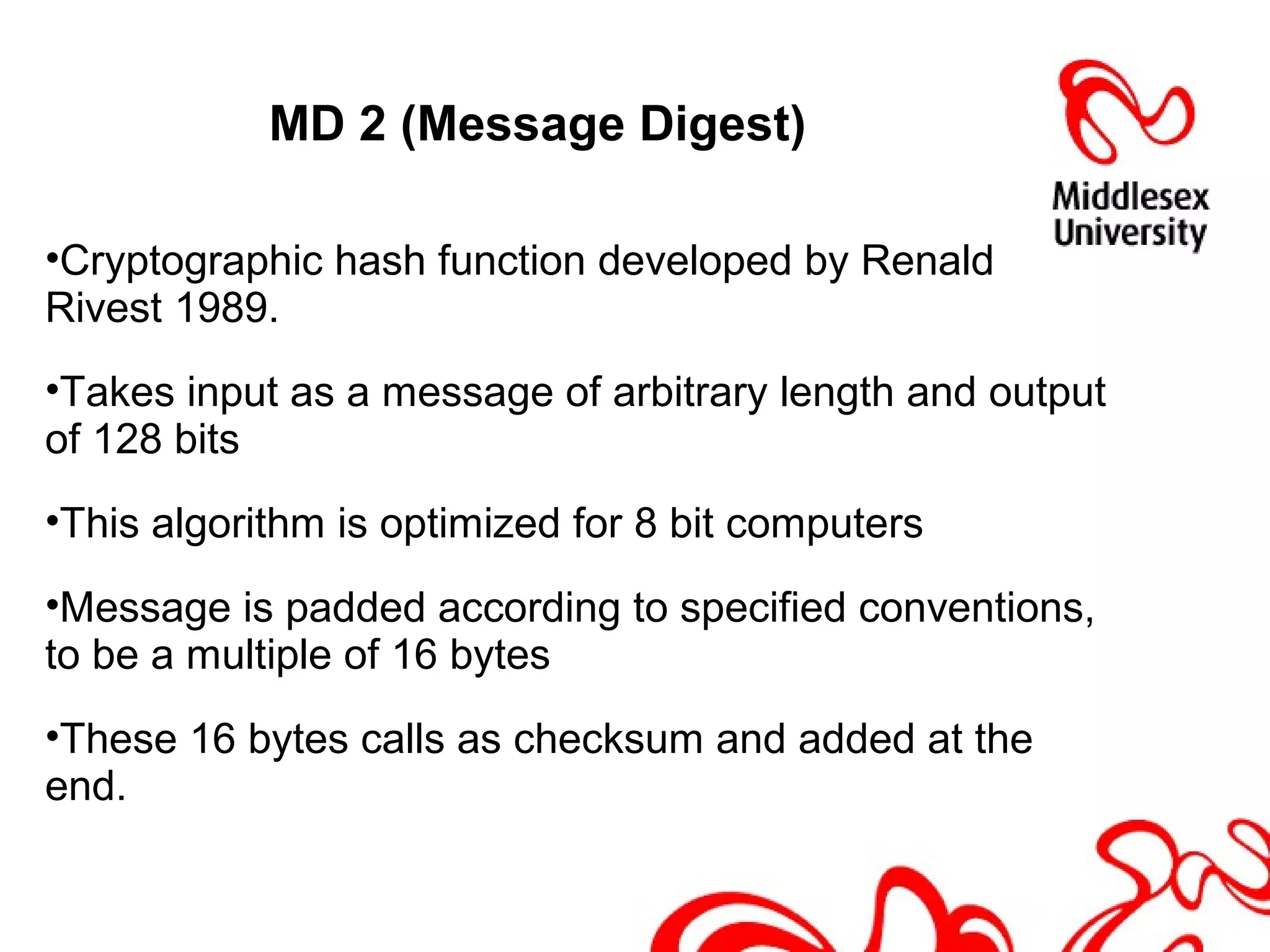 MD 2 (Message Digest)
•Cryptographic hash function developed by Renald
Rivest 1989.
•Takes input as a message of arbitrary length and output
of 128 bits
•This algorithm is optimized for 8 bit computers
•Message is padded according to specified conventions,
to be a multiple of 16 bytes
•These 16 bytes calls as checksum and added at the
end.
 