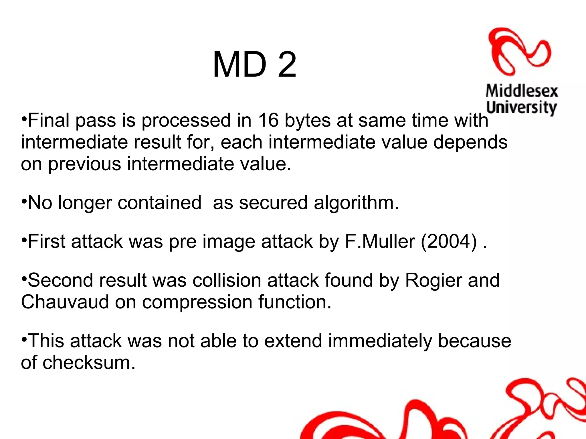 MD 2
•Final pass is processed in 16 bytes at same time with
intermediate result for, each intermediate value depends
on previous intermediate value.
•No longer contained as secured algorithm.
•First attack was pre image attack by F.Muller (2004) .
•Second result was collision attack found by Rogier and
Chauvaud on compression function.
•This attack was not able to extend immediately because
of checksum.
 