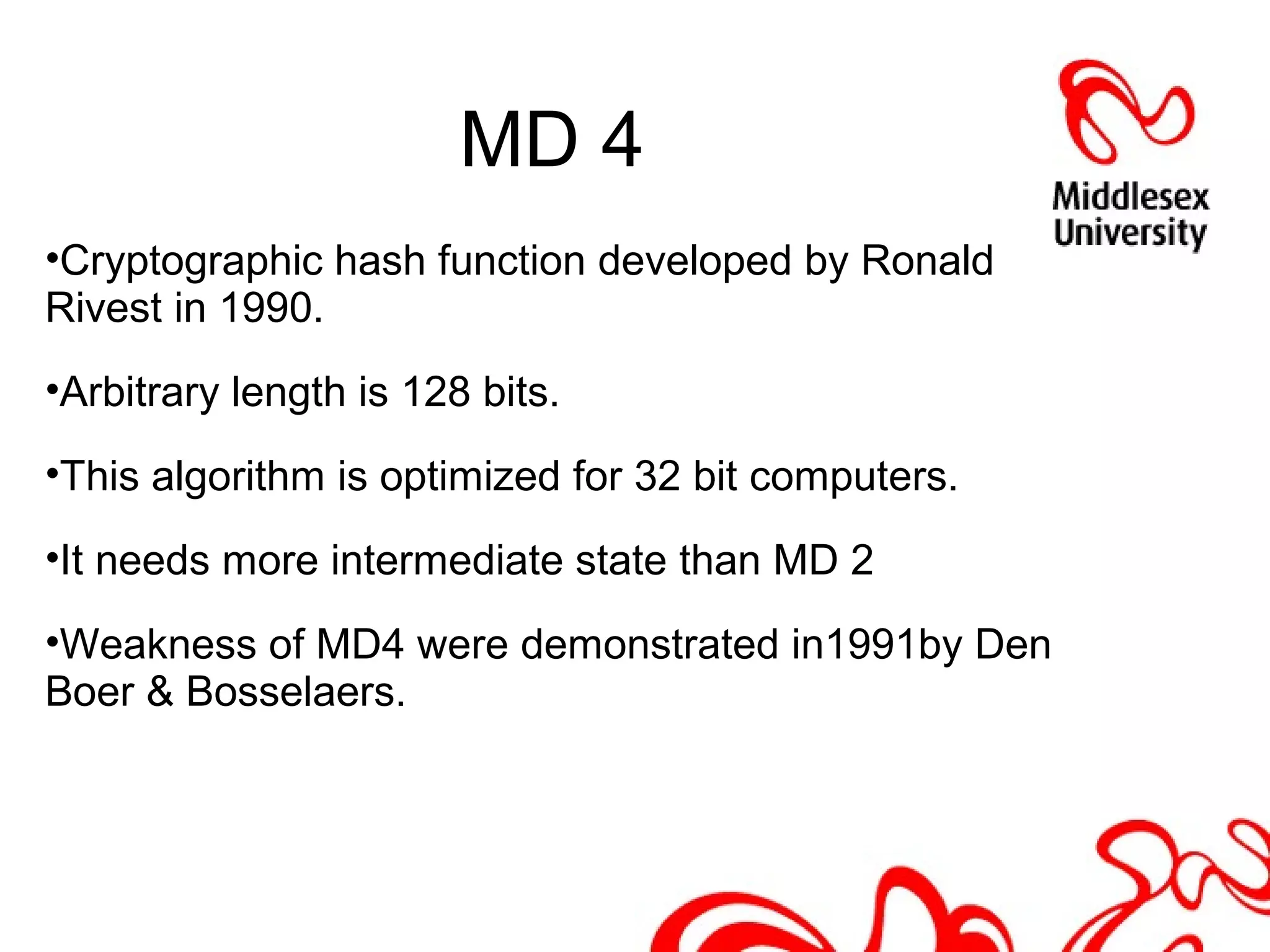 MD 4
•Cryptographic hash function developed by Ronald
Rivest in 1990.
•Arbitrary length is 128 bits.
•This algorithm is optimized for 32 bit computers.
•It needs more intermediate state than MD 2
•Weakness of MD4 were demonstrated in1991by Den
Boer & Bosselaers.
 