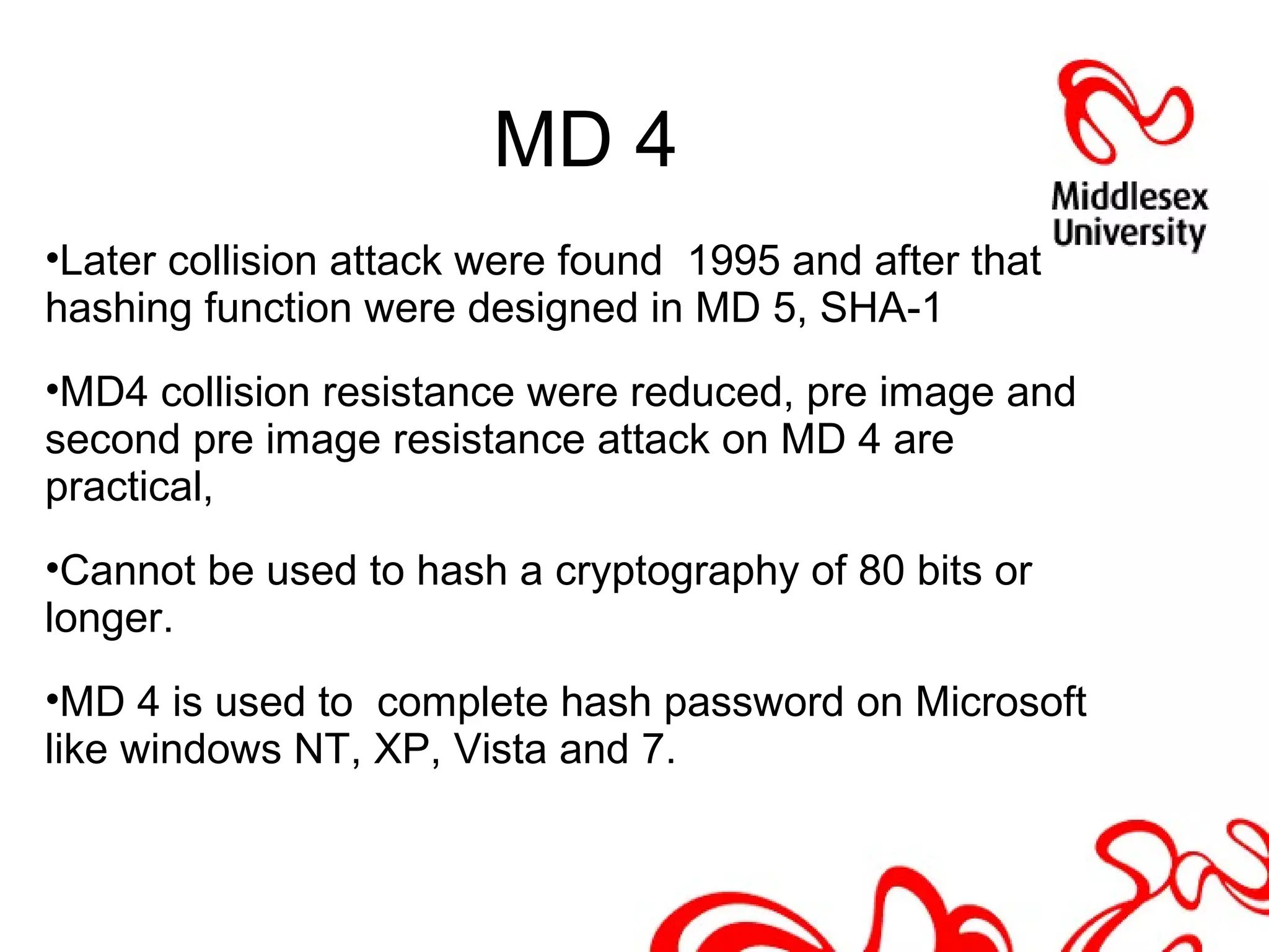 MD 4
•Later collision attack were found 1995 and after that
hashing function were designed in MD 5, SHA-1
•MD4 collision resistance were reduced, pre image and
second pre image resistance attack on MD 4 are
practical,
•Cannot be used to hash a cryptography of 80 bits or
longer.
•MD 4 is used to complete hash password on Microsoft
like windows NT, XP, Vista and 7.
 