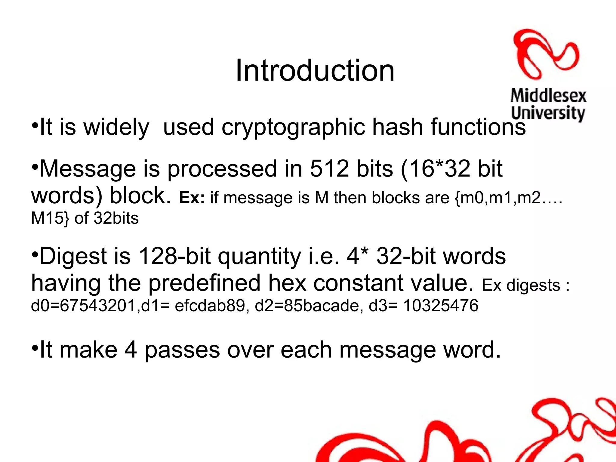 Introduction
•It is widely used cryptographic hash functions
•Message is processed in 512 bits (16*32 bit
words) block. Ex: if message is M then blocks are {m0,m1,m2….
M15} of 32bits
•Digest is 128-bit quantity i.e. 4* 32-bit words
having the predefined hex constant value. Ex digests :
d0=67543201,d1= efcdab89, d2=85bacade, d3= 10325476
•It make 4 passes over each message word.
 