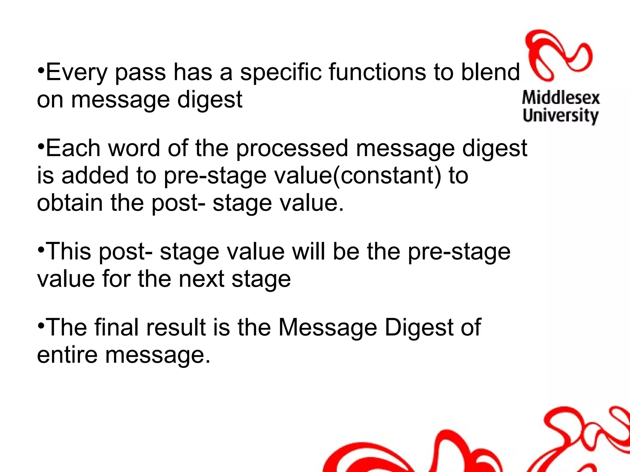 •Every pass has a specific functions to blend
on message digest
•Each word of the processed message digest
is added to pre-stage value(constant) to
obtain the post- stage value.
•This post- stage value will be the pre-stage
value for the next stage
•The final result is the Message Digest of
entire message.
 