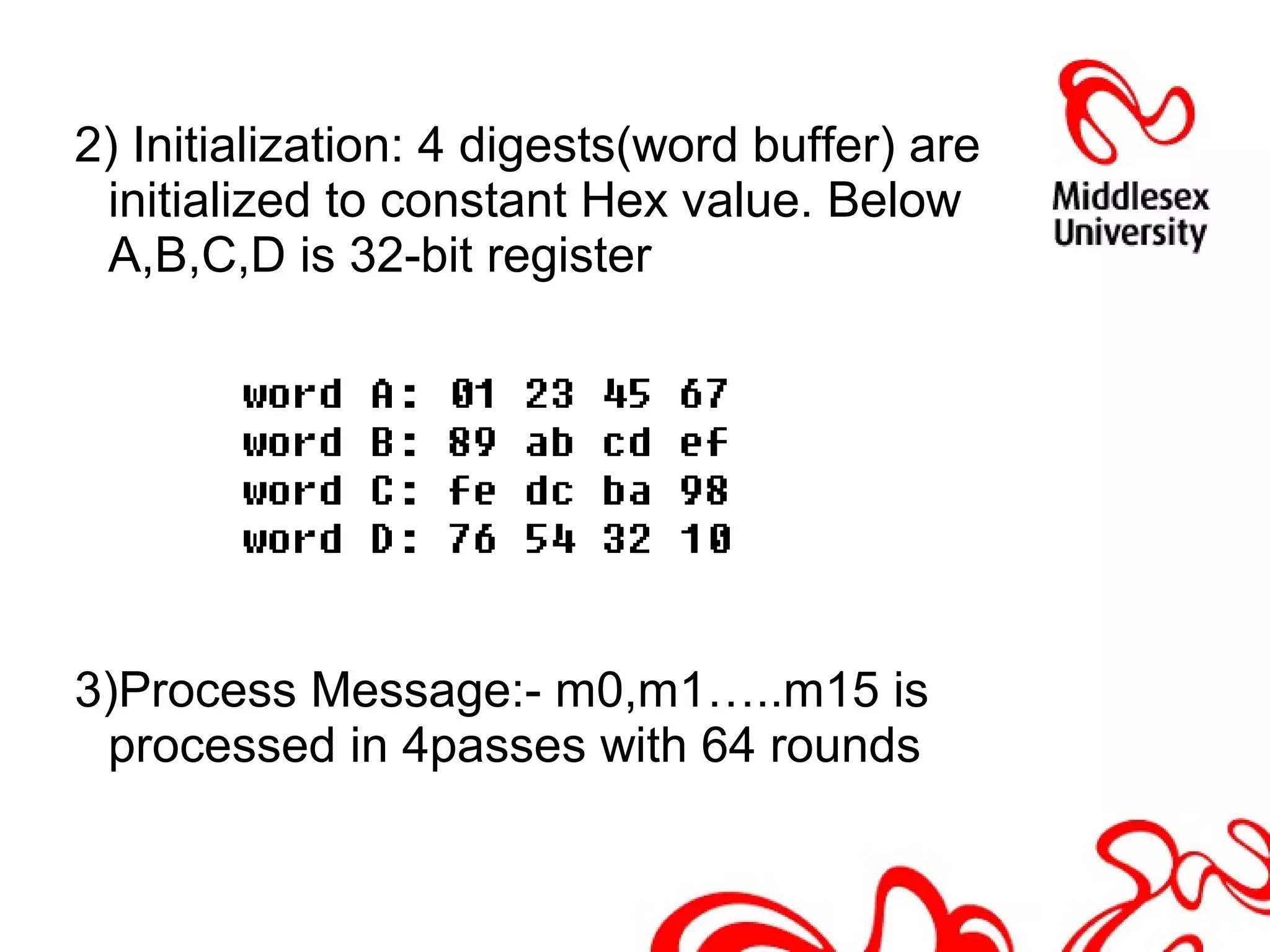 2) Initialization: 4 digests(word buffer) are
initialized to constant Hex value. Below
A,B,C,D is 32-bit register
3)Process Message:- m0,m1…..m15 is
processed in 4passes with 64 rounds
 