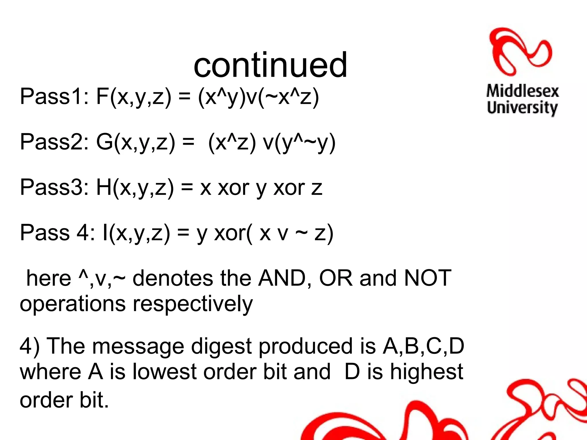 continued
Pass1: F(x,y,z) = (x^y)v(~x^z)
Pass2: G(x,y,z) = (x^z) v(y^~y)
Pass3: H(x,y,z) = x xor y xor z
Pass 4: I(x,y,z) = y xor( x v ~ z)
here ^,v,~ denotes the AND, OR and NOT
operations respectively
4) The message digest produced is A,B,C,D
where A is lowest order bit and D is highest
order bit.
 