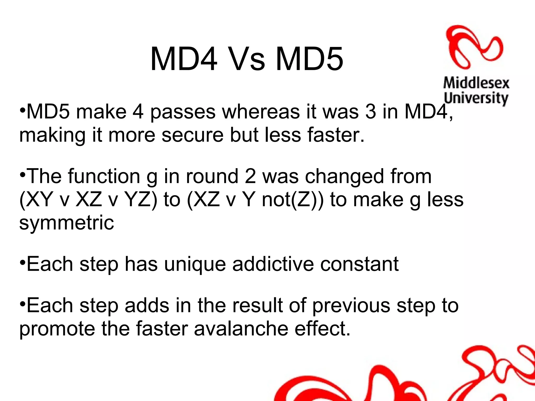 MD4 Vs MD5
•MD5 make 4 passes whereas it was 3 in MD4,
making it more secure but less faster.
•The function g in round 2 was changed from
(XY v XZ v YZ) to (XZ v Y not(Z)) to make g less
symmetric
•Each step has unique addictive constant
•Each step adds in the result of previous step to
promote the faster avalanche effect.
 