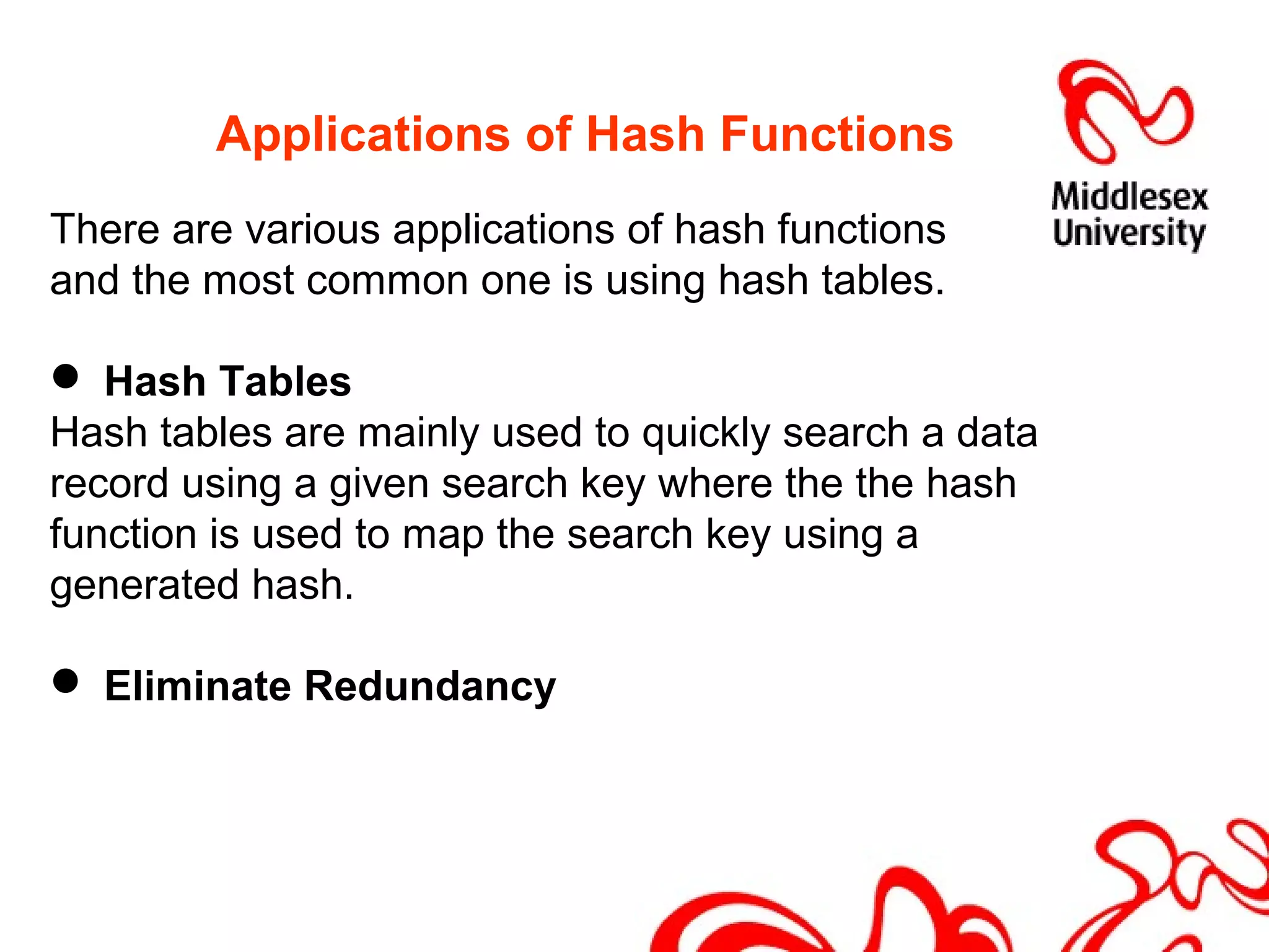 Applications of Hash Functions
There are various applications of hash functions
and the most common one is using hash tables.
 Hash Tables
Hash tables are mainly used to quickly search a data
record using a given search key where the the hash
function is used to map the search key using a
generated hash.
 Eliminate Redundancy
 