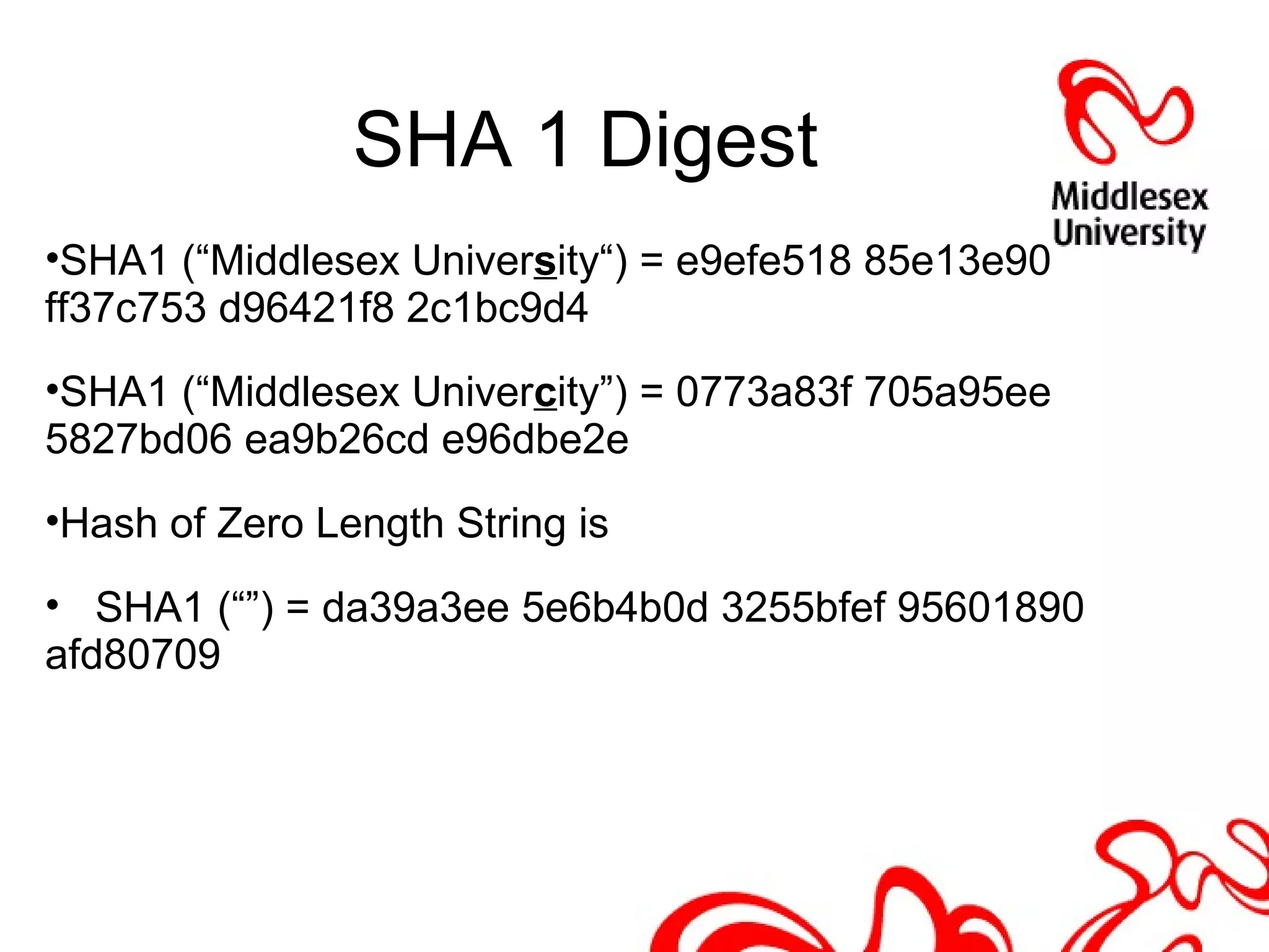 SHA 1 Digest
•SHA1 (“Middlesex University“) = e9efe518 85e13e90
ff37c753 d96421f8 2c1bc9d4
•SHA1 (“Middlesex Univercity”) = 0773a83f 705a95ee
5827bd06 ea9b26cd e96dbe2e
•Hash of Zero Length String is
• SHA1 (“”) = da39a3ee 5e6b4b0d 3255bfef 95601890
afd80709
 