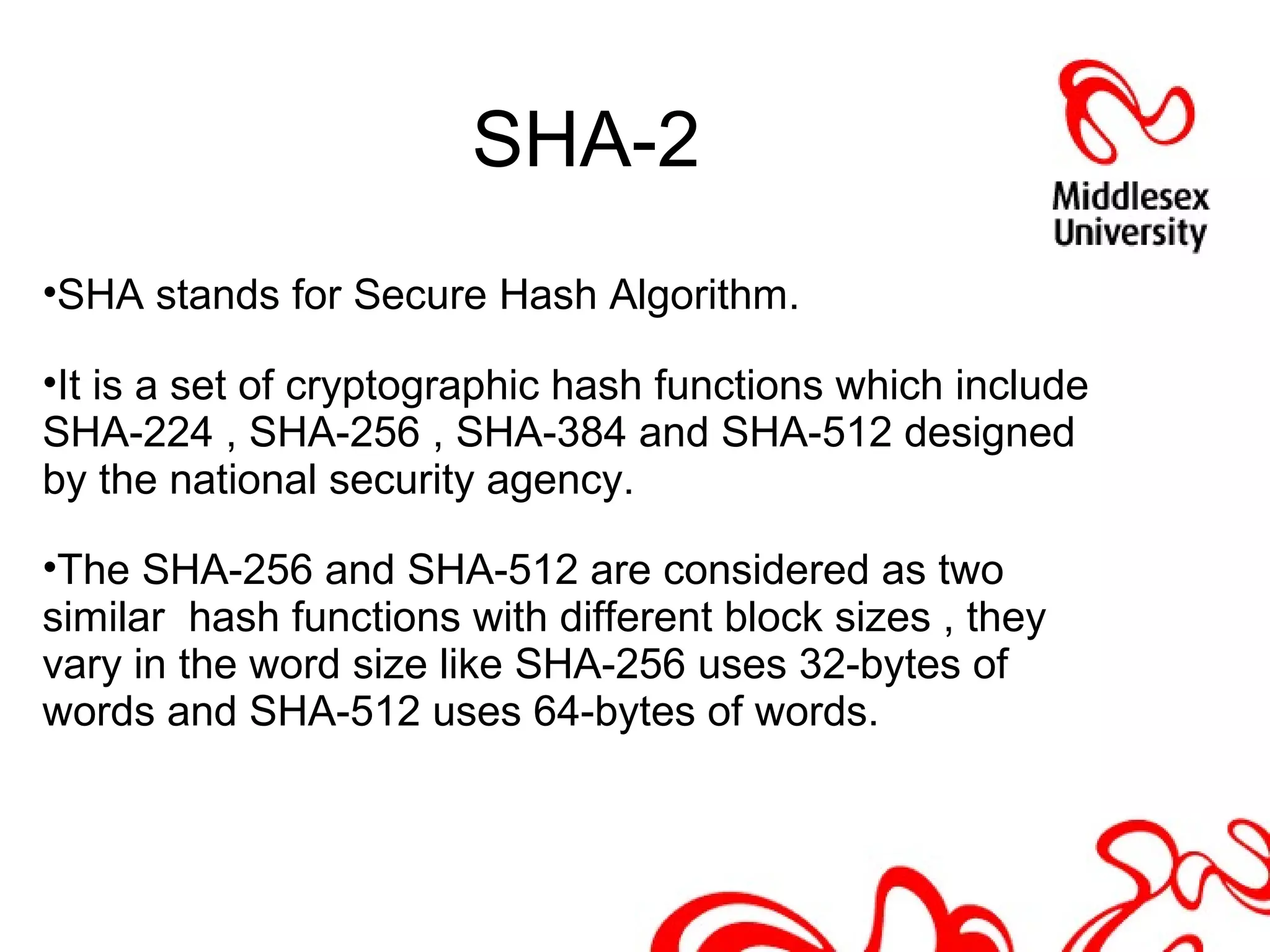 SHA-2
•SHA stands for Secure Hash Algorithm.
•It is a set of cryptographic hash functions which include
SHA-224 , SHA-256 , SHA-384 and SHA-512 designed
by the national security agency.
•The SHA-256 and SHA-512 are considered as two
similar hash functions with different block sizes , they
vary in the word size like SHA-256 uses 32-bytes of
words and SHA-512 uses 64-bytes of words.
 