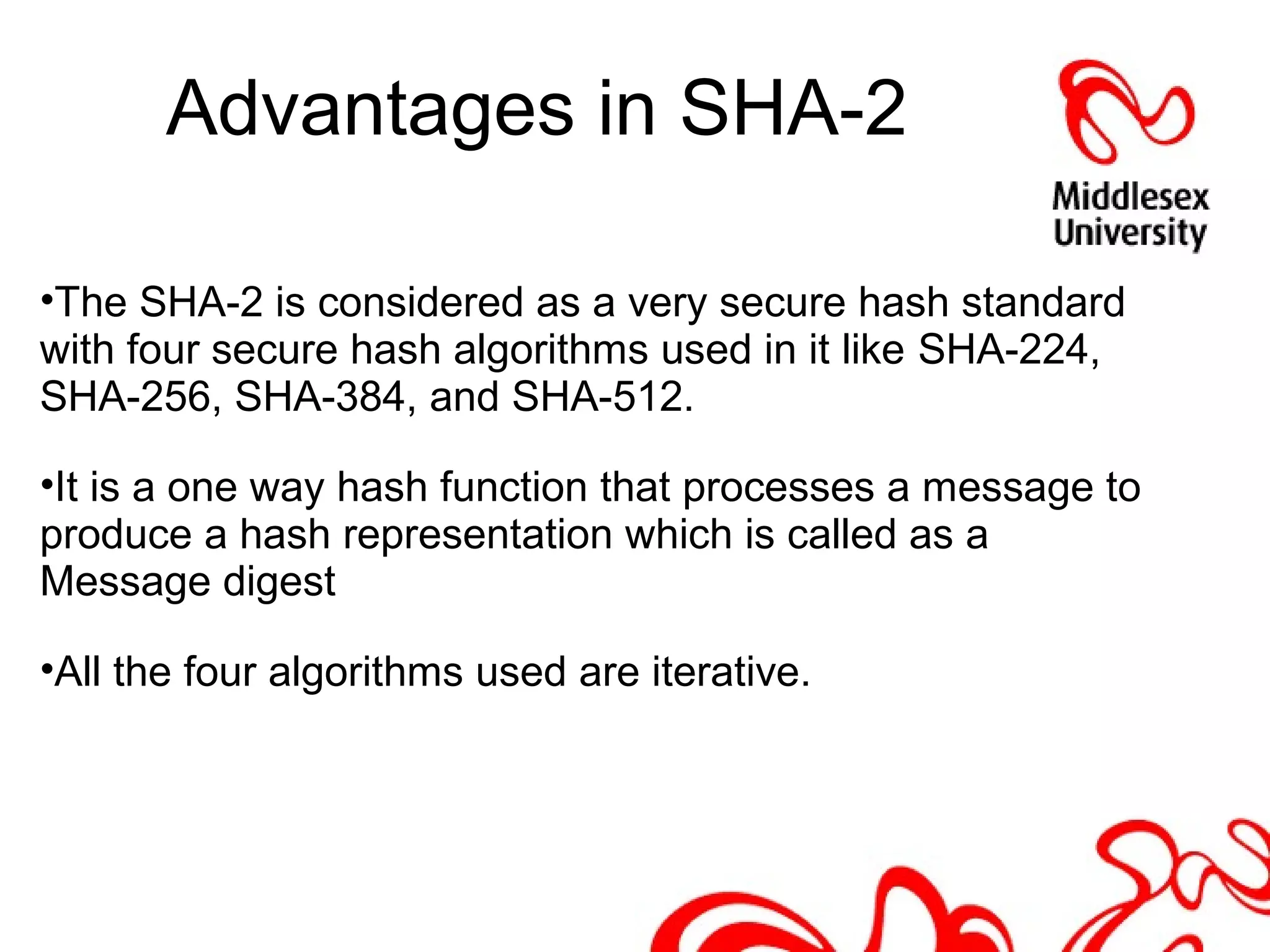 Advantages in SHA-2
•The SHA-2 is considered as a very secure hash standard
with four secure hash algorithms used in it like SHA-224,
SHA-256, SHA-384, and SHA-512.
•It is a one way hash function that processes a message to
produce a hash representation which is called as a
Message digest
•All the four algorithms used are iterative.
 