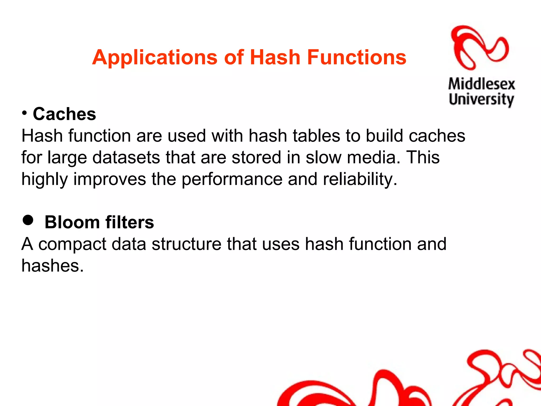 Applications of Hash Functions
• Caches
Hash function are used with hash tables to build caches
for large datasets that are stored in slow media. This
highly improves the performance and reliability.
 Bloom filters
A compact data structure that uses hash function and
hashes.
 