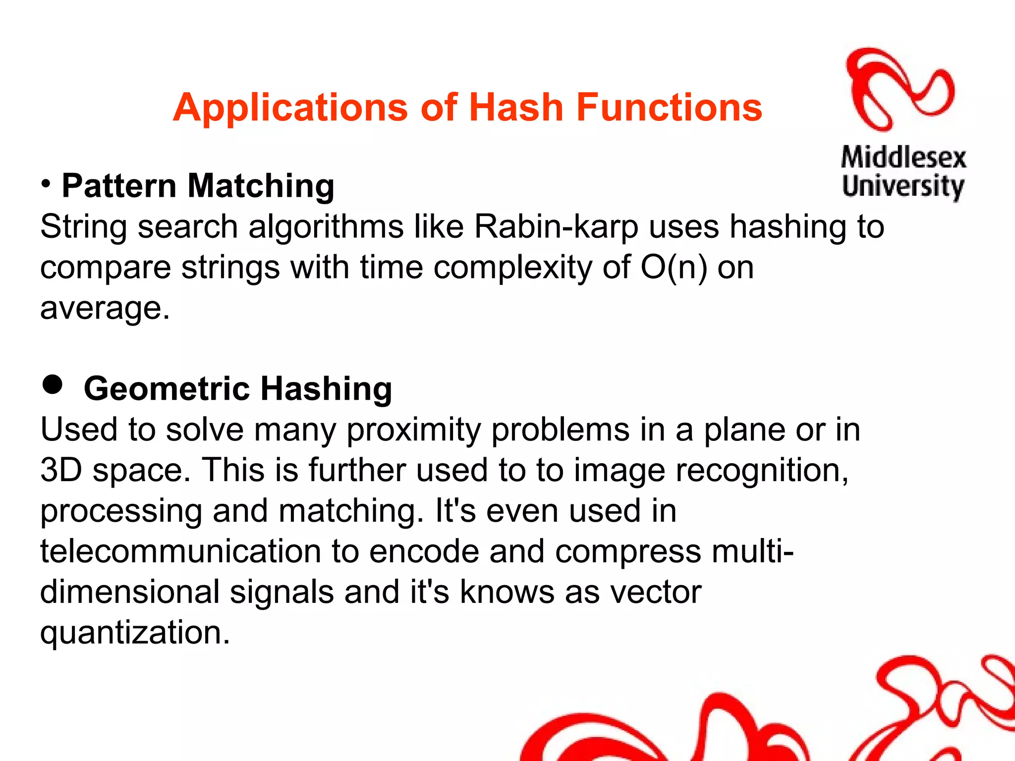 Applications of Hash Functions
• Pattern Matching
String search algorithms like Rabin-karp uses hashing to
compare strings with time complexity of O(n) on
average.
 Geometric Hashing
Used to solve many proximity problems in a plane or in
3D space. This is further used to to image recognition,
processing and matching. It's even used in
telecommunication to encode and compress multi-
dimensional signals and it's knows as vector
quantization.
 